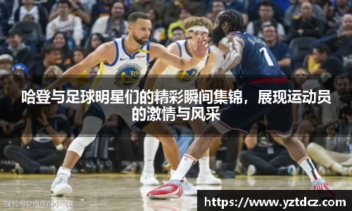 哈登与足球明星们的精彩瞬间集锦，展现运动员的激情与风采