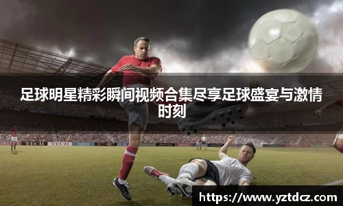 足球明星精彩瞬间视频合集尽享足球盛宴与激情时刻